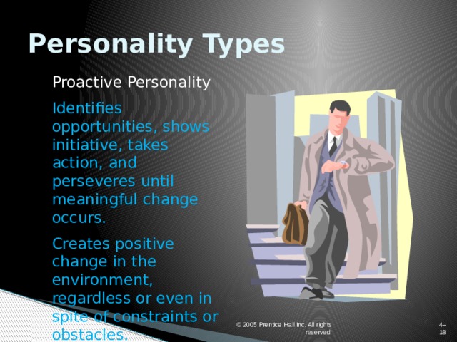 Personality Types Proactive Personality Identifies opportunities, shows initiative, takes action, and perseveres until meaningful change occurs. Creates positive change in the environment, regardless or even in spite of constraints or obstacles. © 2005 Prentice Hall Inc. All rights reserved. 4–  