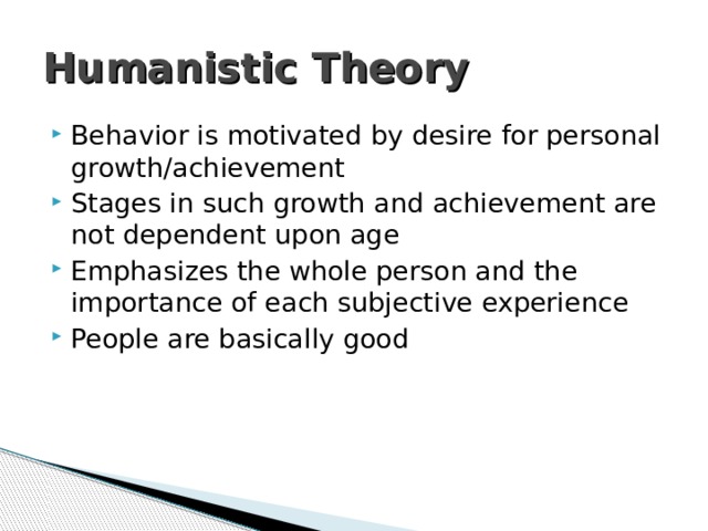 Humanistic Theory Behavior is motivated by desire for personal growth/achievement Stages in such growth and achievement are not dependent upon age Emphasizes the whole person and the importance of each subjective experience People are basically good 