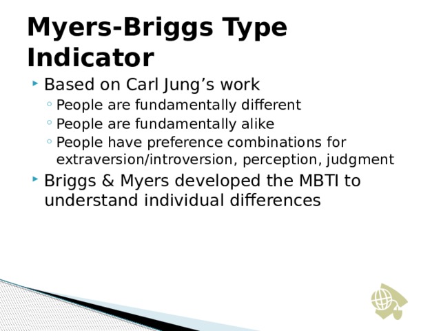 Myers-Briggs Type Indicator Based on Carl Jung’s work People are fundamentally different People are fundamentally alike People have preference combinations for extraversion/introversion, perception, judgment People are fundamentally different People are fundamentally alike People have preference combinations for extraversion/introversion, perception, judgment Briggs & Myers developed the MBTI to understand individual differences  17 17 17 