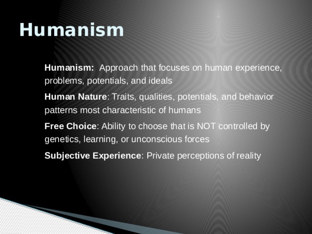 Humanism Humanism: Approach that focuses on human experience, problems, potentials, and ideals Human Nature : Traits, qualities, potentials, and behavior patterns most characteristic of humans Free Choice : Ability to choose that is NOT controlled by genetics, learning, or unconscious forces Subjective Experience : Private perceptions of reality 