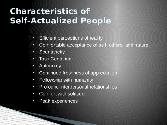 Characteristics of  Self-Actualized People  Efficient perceptions of reality  Comfortable acceptance of self, others, and nature  Spontaneity  Task Centering  Autonomy  Continued freshness of appreciation  Fellowship with humanity  Profound interpersonal relationships  Comfort with solitude  Peak experiences  Efficient perceptions of reality  Comfortable acceptance of self, others, and nature  Spontaneity  Task Centering  Autonomy  Continued freshness of appreciation  Fellowship with humanity  Profound interpersonal relationships  Comfort with solitude  Peak experiences 