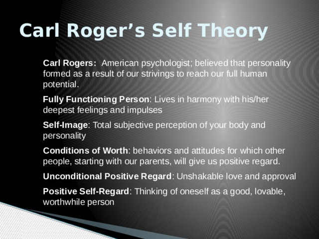 Carl Roger’s Self Theory Carl Rogers: American psychologist; believed that personality formed as a result of our strivings to reach our full human potential. Fully Functioning Person : Lives in harmony with his/her deepest feelings and impulses Self-Image : Total subjective perception of your body and personality Conditions of Worth : behaviors and attitudes for which other people, starting with our parents, will give us positive regard. Unconditional Positive Regard : Unshakable love and approval Positive Self-Regard : Thinking of oneself as a good, lovable, worthwhile person 