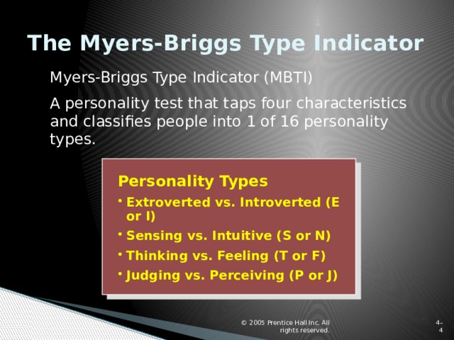 The Myers-Briggs Type Indicator Myers-Briggs Type Indicator (MBTI) A personality test that taps four characteristics and classifies people into 1 of 16 personality types. Personality Types Extroverted vs. Introverted (E or I) Sensing vs. Intuitive (S or N) Thinking vs. Feeling (T or F) Judging vs. Perceiving (P or J) © 2005 Prentice Hall Inc. All rights reserved. 4–  