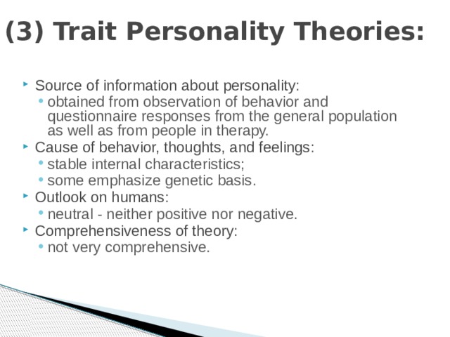 (3) Trait Personality Theories: Source of information about personality : obtained from observation of behavior and questionnaire responses from the general population as well as from people in therapy. obtained from observation of behavior and questionnaire responses from the general population as well as from people in therapy. Cause of behavior, thoughts, and feelings : stable internal characteristics; some emphasize genetic basis. stable internal characteristics; some emphasize genetic basis. Outlook on humans : neutral - neither positive nor negative. neutral - neither positive nor negative. Comprehensiveness of theory : not very comprehensive. not very comprehensive. 