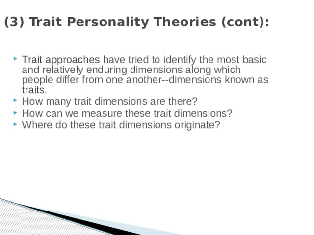 (3) Trait Personality Theories (cont): Trait approaches have tried to identify the most basic and relatively enduring dimensions along which people differ from one another--dimensions known as traits . How many trait dimensions are there? How can we measure these trait dimensions? Where do these trait dimensions originate? 
