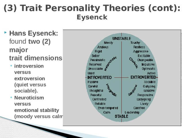 (3) Trait Personality Theories (cont):  Eysenck Hans Eysenck:   found two (2) major  trait dimensions: introversion  versus  extroversion  (quiet versus sociable). Neuroticism  versus  emotional stability   (moody versus calm). introversion  versus  extroversion  (quiet versus sociable). Neuroticism  versus  emotional stability   (moody versus calm). 