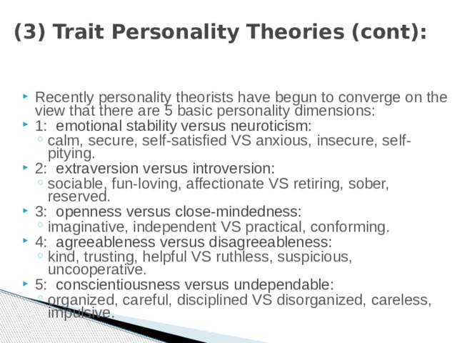 (3) Trait Personality Theories (cont): Recently personality theorists have begun to converge on the view that there are 5 basic personality dimensions: 1: emotional stability versus neuroticism: calm, secure, self-satisfied VS anxious, insecure, self-pitying. calm, secure, self-satisfied VS anxious, insecure, self-pitying. 2: extraversion versus introversion: sociable, fun-loving, affectionate VS retiring, sober, reserved. sociable, fun-loving, affectionate VS retiring, sober, reserved. 3: openness versus close-mindedness: imaginative, independent VS practical, conforming. imaginative, independent VS practical, conforming. 4: agreeableness versus disagreeableness: kind, trusting, helpful VS ruthless, suspicious, uncooperative. kind, trusting, helpful VS ruthless, suspicious, uncooperative. 5: conscientiousness versus undependable: organized, careful, disciplined VS disorganized, careless, impulsive. organized, careful, disciplined VS disorganized, careless, impulsive. 