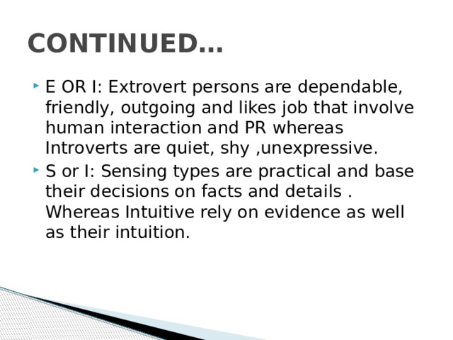 CONTINUED… E OR I: Extrovert persons are dependable, friendly, outgoing and likes job that involve human interaction and PR whereas Introverts are quiet, shy ,unexpressive. S or I: Sensing types are practical and base their decisions on facts and details . Whereas Intuitive rely on evidence as well as their intuition. 