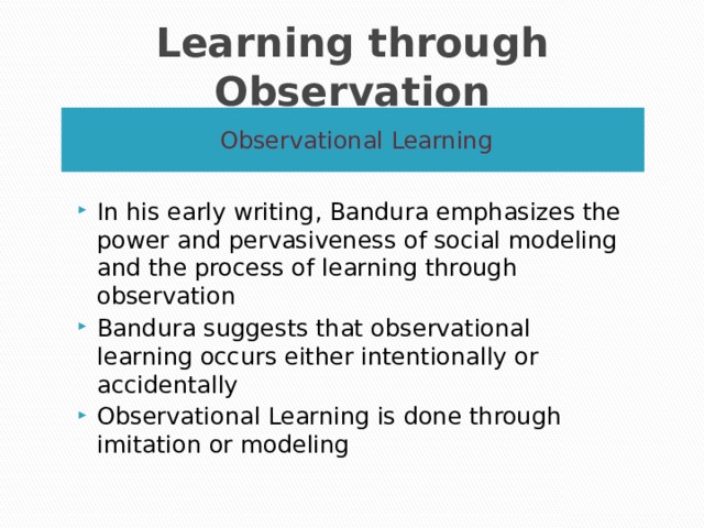 Learning through Observation Observational Learning In his early writing, Bandura emphasizes the power and pervasiveness of social modeling and the process of learning through observation Bandura suggests that observational learning occurs either intentionally or accidentally Observational Learning is done through imitation or modeling 