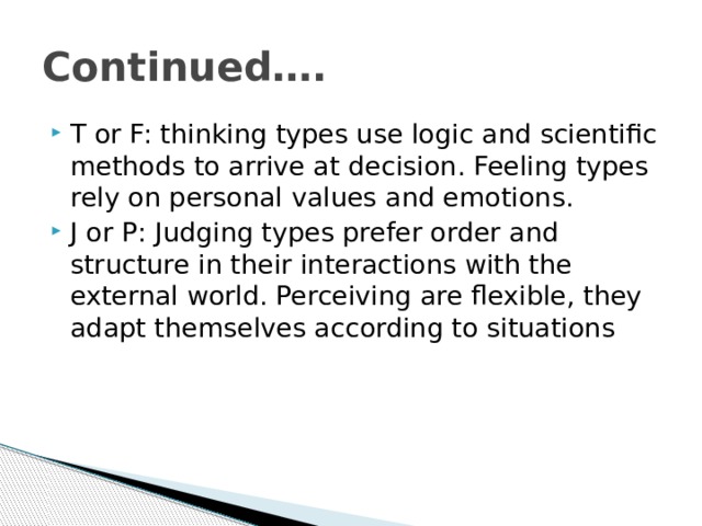 Continued…. T or F: thinking types use logic and scientific methods to arrive at decision. Feeling types rely on personal values and emotions. J or P: Judging types prefer order and structure in their interactions with the external world. Perceiving are flexible, they adapt themselves according to situations 