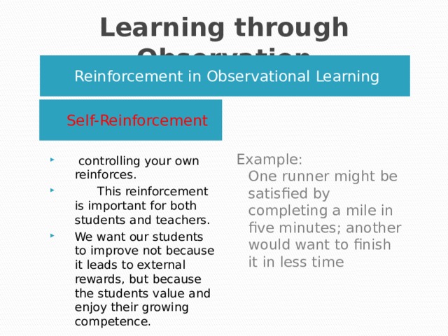Learning through Observation Reinforcement in Observational Learning Self-Reinforcement Example:   One runner might be satisfied by completing a mile in five minutes; another would want to finish it in less time  controlling your own reinforces.  This reinforcement is important for both students and teachers. We want our students to improve not because it leads to external rewards, but because the students value and enjoy their growing competence. 