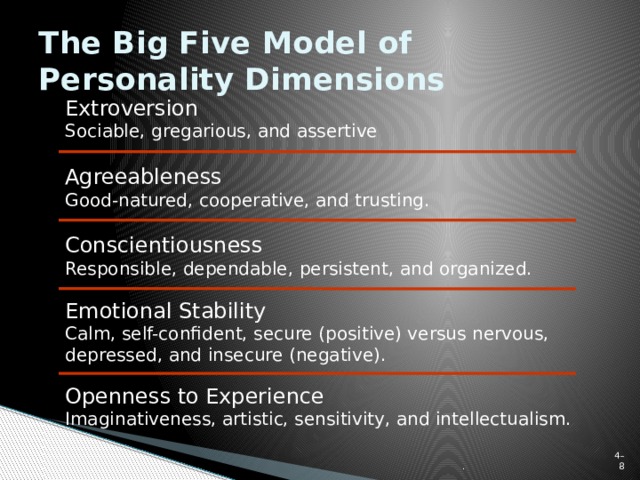 The Big Five Model of Personality Dimensions Extroversion  Sociable, gregarious, and assertive Agreeableness  Good-natured, cooperative, and trusting. Conscientiousness  Responsible, dependable, persistent, and organized. Emotional Stability  Calm, self-confident, secure (positive) versus nervous, depressed, and insecure (negative). Openness to Experience  Imaginativeness, artistic, sensitivity, and intellectualism. . 4–  