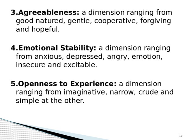 3.Agreeableness: a dimension ranging from good natured, gentle, cooperative, forgiving and hopeful. 4.Emotional Stability: a dimension ranging from anxious, depressed, angry, emotion, insecure and excitable. 5.Openness to Experience: a dimension ranging from imaginative, narrow, crude and simple at the other.   