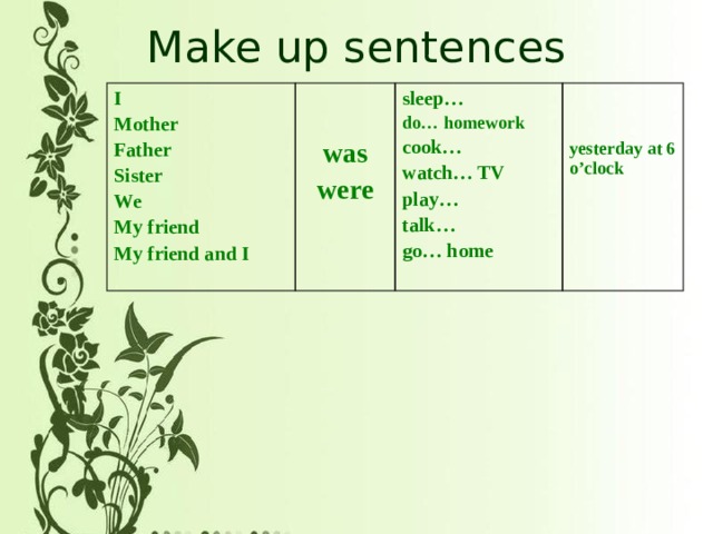 Make up sentences I Mother  Father  sleep… do… homework Sister  was  cook… were We watch… TV My friend  My friend and I play… yesterday at 6 o’clock talk… go… home 