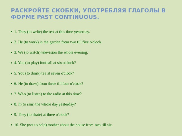 Раскройте скобки, употребляя глаголы в форме Past Continuous.  1. They (to write) the test at this time yesterday.  2. He (to work) in the garden from two till five o'clock.  3. We (to watch) television the whole evening.  4. You (to play) football at six o'clock?  5. You (to drink) tea at seven o'clock?  6. He (to draw) from three till four o'clock?  7. Who (to listen) to the radio at this time?  8. It (to rain) the whole day yesterday?  9. They (to skate) at three o'clock?  10. She (not to help) mother about the house from two till six. 