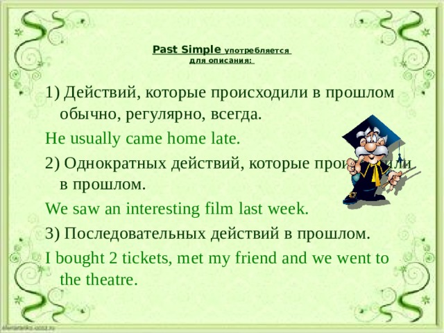 Past Simple употребляется  для описания:   1) Действий, которые происходили в прошлом обычно, регулярно, всегда. He usually came home late. 2) Однократных действий, которые происходили в прошлом. We saw an interesting film last week. 3) Последовательных действий в прошлом. I bought 2 tickets, met my friend and we went to the theatre. 