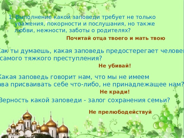 1. Выполнение какой заповеди требует не только уважения, покорности и послушания, но также любви, нежности, заботы о родителях?  Почитай отца твоего и мать твою 2. Как ты думаешь, какая заповедь предостерегает человека  от самого тяжкого преступления? Не убивай! 3. Какая заповедь говорит нам, что мы не имеем права присваивать себе что-либо, не принадлежащее нам? Не кради! 4. Верность какой заповеди - залог сохранения семьи? Не прелюбодействуй 
