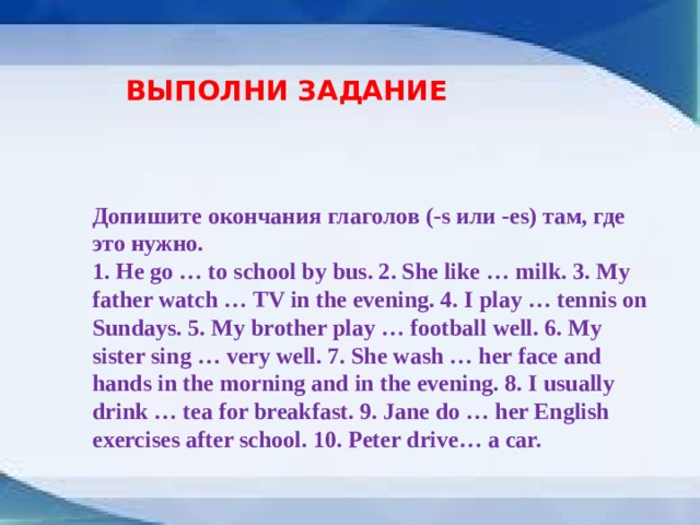 ВЫПОЛНИ ЗАДАНИЕ Допишите окончания глаголов (-s или -es) там, где это нужно. 1. Не go … to school by bus. 2. She like … milk. 3. My father watch … TV in the evening. 4. I play … tennis on Sundays. 5. My brother play … football well. 6. My sister sing … very well. 7. She wash … her face and hands in the morning and in the evening. 8. I usually drink … tea for breakfast. 9. Jane do … her English exercises after school. 10. Peter drive… a car. 