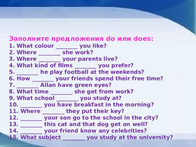 Заполните предложения do или does: 1. What colour ________ you like? 2. Where ________ she work? 3. Where ________ your parents live? 4. What kind of films ________ you prefer? 5. ________ he play football at the weekends? 6. How ________ your friends spend their free time? 7. ________ Allan have green eyes? 8. What time ________ she get from work? 9. What school ________ you study at? 10. ________ you have breakfast in the morning? 11. Where ________ they put their key? 12. ________ your son go to the school in the city? 13. ________ this cat and that dog get on well? 14. ________ your friend know any celebrities? 15. What subject ________ you study at the university? 