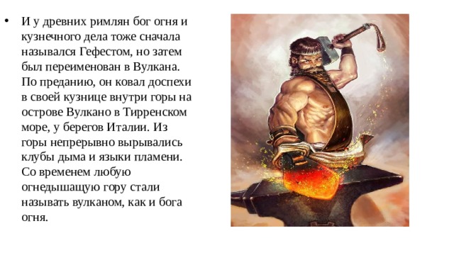 И у древних римлян бог огня и кузнечного дела тоже сначала назывался Гефестом, но затем был переименован в Вулкана. По преданию, он ковал доспехи в своей кузнице внутри горы на острове Вулкано в Тирренском море, у берегов Италии. Из горы непрерывно вырывались клубы дыма и языки пламени. Со временем любую огнедышащую гору стали называть вулканом, как и бога огня. 