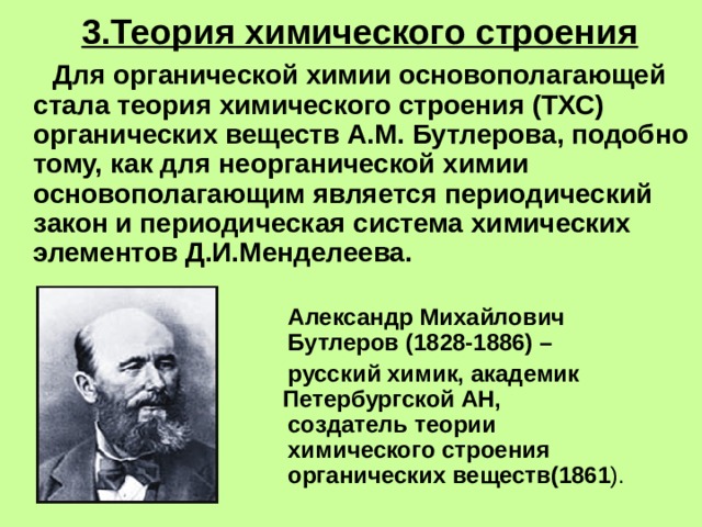 3.Теория химического строения  Для органической химии основополагающей стала теория химического строения (ТХС) органических веществ А.М. Бутлерова, подобно тому, как для неорганической химии основополагающим является периодический закон и периодическая система химических элементов Д.И.Менделеева.      Александр Михайлович      Бутлеров (1828-1886) –    русский химик, академик      Петербургской АН,       создатель теории       химического строения       органических веществ(1861 ). 