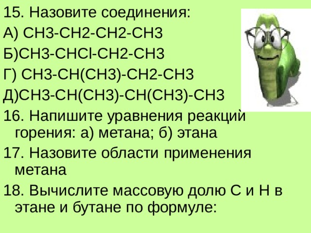 15. Назовите соединения: А) СН3-СН2-СН2-СН3 Б)СН 3-C Н Cl-CH2-CH3 Г) СН3-СН(СН3)-СН2-СН3 Д)СН3-СН(СН3)-СН(СН3)-СН3 16. Напишите уравнения реакций горения: а) метана; б) этана 17. Назовите области применения метана 18. Вычислите массовую долю С и Н в этане и бутане по формуле: 