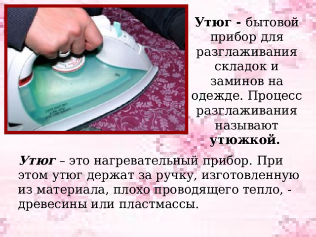 Утюг - бытовой прибор для разглаживания складок и заминов на одежде. Процесс разглаживания называют утюжкой.  Утюг – это нагревательный прибор. При этом утюг держат за ручку, изготовленную из материала, плохо проводящего тепло, - древесины или пластмассы. 