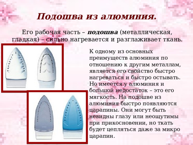 Подошва из алюминия.   Его рабочая часть – подошва (металлическая, гладкая) – сильно нагревается и разглаживает ткань. К одному из основных преимуществ алюминия по отношению к другим металлам, является его свойство быстро нагреваться и быстро остывать. Но имеется у алюминия и большой недостаток – это его мягкость. На подошве из алюминия быстро появляются царапины. Они могут быть невидны глазу или неощутимы при прикосновении, но ткать будет цепляться даже за микро царапин. 