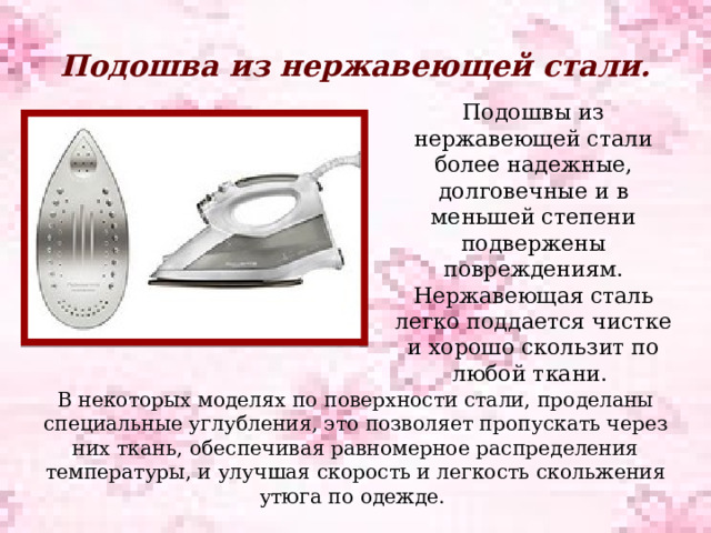 Подошва из нержавеющей стали.   Подошвы из нержавеющей стали более надежные, долговечные и в меньшей степени подвержены повреждениям. Нержавеющая сталь легко поддается чистке и хорошо скользит по любой ткани. В некоторых моделях по поверхности стали, проделаны специальные углубления, это позволяет пропускать через них ткань, обеспечивая равномерное распределения температуры, и улучшая скорость и легкость скольжения утюга по одежде. 