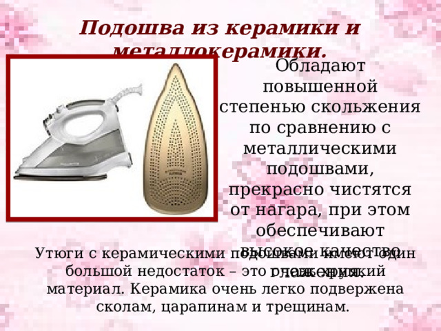 Подошва из керамики и металлокерамики. Обладают повышенной степенью скольжения по сравнению с металлическими подошвами, прекрасно чистятся от нагара, при этом обеспечивают высокое качество глажения.  Утюги с керамическими подошвами имеют один большой недостаток – это очень хрупкий материал. Керамика очень легко подвержена сколам, царапинам и трещинам. 