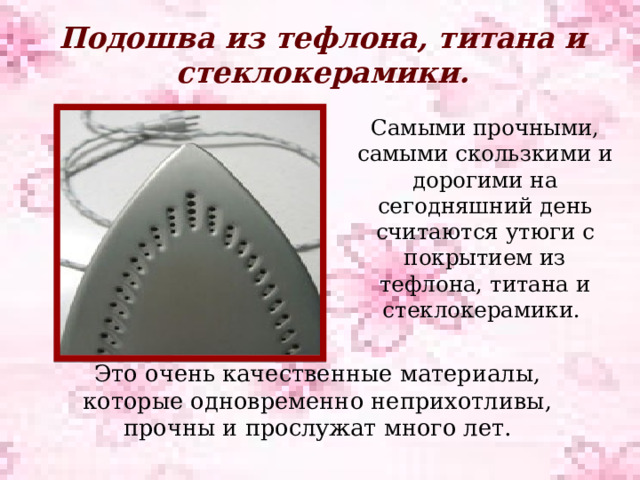 Подошва из тефлона, титана и стеклокерамики.   Самыми прочными, самыми скользкими и дорогими на сегодняшний день считаются утюги с покрытием из тефлона, титана и стеклокерамики. Это очень качественные материалы, которые одновременно неприхотливы, прочны и прослужат много лет. 