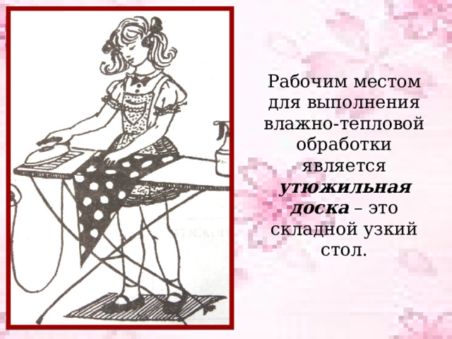 Рабочим местом для выполнения влажно-тепловой обработки является утюжильная доска – это складной узкий стол. 