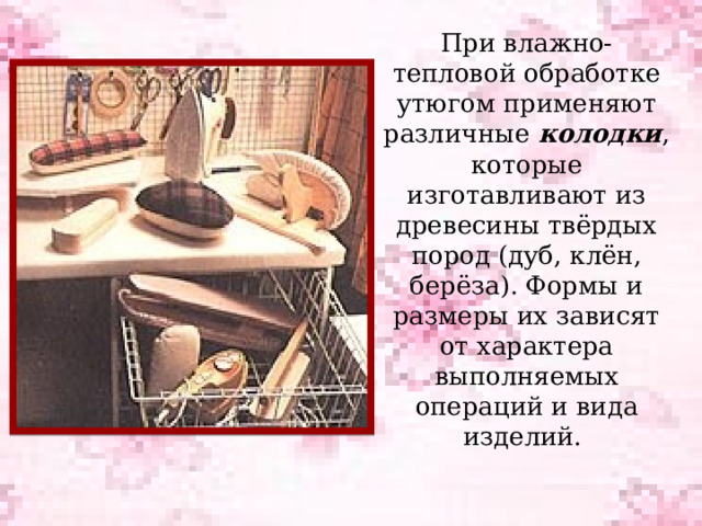 При влажно-тепловой обработке утюгом применяют различные колодки , которые изготавливают из древесины твёрдых пород (дуб, клён, берёза). Формы и размеры их зависят от характера выполняемых операций и вида изделий.   