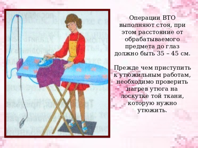 Операции ВТО выполняют стоя, при этом расстояние от обрабатываемого предмета до глаз должно быть 35 – 45 см.   Прежде чем приступить к утюжильным работам, необходимо проверить нагрев утюга на лоскутке той ткани, которую нужно утюжить.     