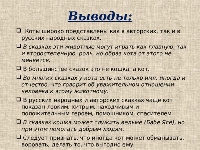 Выводы:  Коты широко представлены как в авторских, так и в русских народных сказках.  В сказках эти животные могут играть как главную, так и второстепенную роль, но образ кота от этого не меняется.  В большинстве сказок это не кошка, а кот.  Во многих сказках у кота есть не только имя, иногда и отчество, что говорит об уважительном отношении человека к этому животному.  В русских народных и авторских сказках чаще кот показан ловким, хитрым, находчивым и положительным героем, помощником, спасителем.  В сказках кошка может служить ведьме (Бабе Яге), но при этом помогать добрым людям.  Следует признать, что иногда кот может обманывать, воровать, делать то, что выгодно ему. 