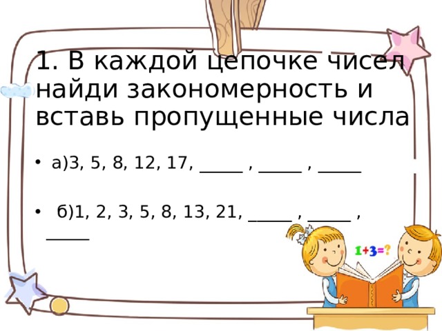 1. В каждой цепочке чисел найди закономерность и вставь пропущенные числа  а)3, 5, 8, 12, 17, _____ , _____ , _____  б)1, 2, 3, 5, 8, 13, 21, _____ , _____ , _____   