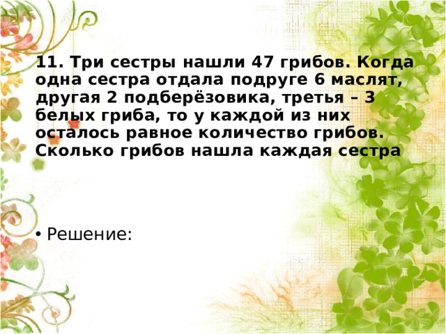   11. Три сестры нашли 47 грибов. Когда одна сестра отдала подруге 6 маслят, другая 2 подберёзовика, третья – 3 белых гриба, то у каждой из них осталось равное количество грибов. Сколько грибов нашла каждая сестра   Решение: 