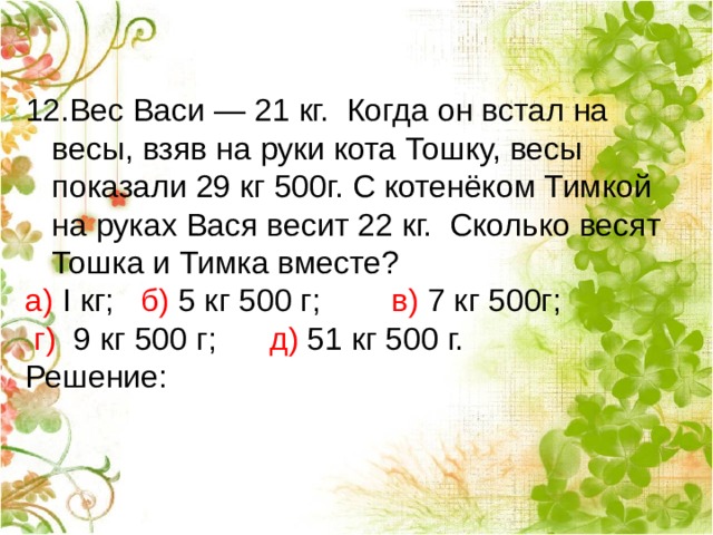 Вес Васи — 21 кг. Когда он встал на весы, взяв на руки кота Тошку, весы показали 29 кг 500г. С котенёком Тимкой на руках Вася весит 22 кг. Сколько весят Тошка и Тимка вместе? а) I кг;  б) 5 кг 500 г;         в) 7 кг 500г;        г)  9 кг 500 г;       д) 51 кг 500 г. Решение: 