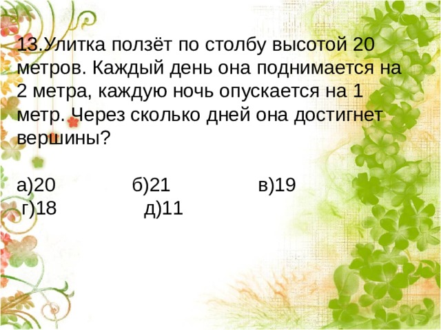13.Улитка ползёт по столбу высотой 20 метров. Каждый день она поднимается на 2 метра, каждую ночь опускается на 1 метр. Через сколько дней она достигнет вершины?                      а)20      б)21      в)19        г)18    д)11 