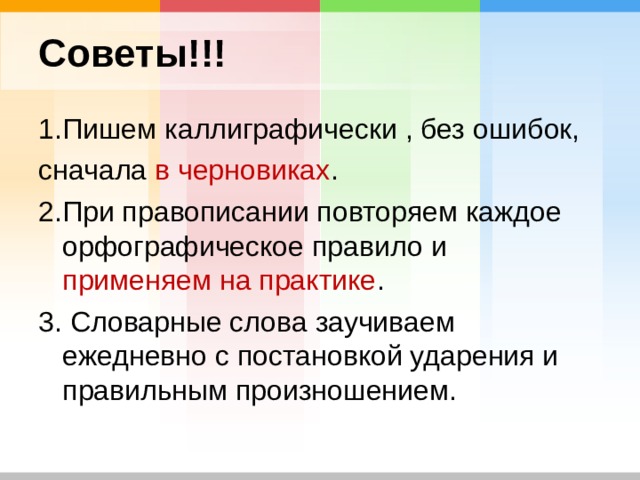 Советы!!! 1.Пишем каллиграфически , без ошибок, сначала в черновиках . 2.При правописании повторяем каждое орфографическое правило и применяем на практике . 3. Словарные слова заучиваем ежедневно с постановкой ударения и правильным произношением. 