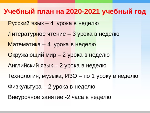 Учебный план на 2020-2021 учебный год Русский язык – 4 урока в неделю Литературное чтение – 3 урока в неделю Математика – 4 урока в неделю Окружающий мир – 2 урока в неделю Английский язык – 2 урока в неделю Технология, музыка, ИЗО – по 1 уроку в неделю Физкультура – 2 урока в неделю Внеурочное занятие -2 часа в неделю 