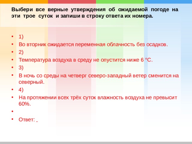 Выбери все верные утверждения об ожидаемой погоде на эти трое суток и запиши в строку ответа их номера.   1) Во вторник ожидается переменная облачность без осадков. 2) Температура воздуха в среду не опустится ниже 6 °С. 3) В ночь со среды на четверг северо-западный ветер сменится на северный. 4) На протяжении всех трёх суток влажность воздуха не превысит 60%.   Ответ:    