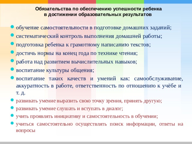  Обязательства по обеспечению успешности ребенка в достижении образовательных результатов  обучение самостоятельности в подготовке домашних заданий; систематический контроль выполнения домашней работы; подготовка ребенка к грамотному написанию текстов; достичь нормы на конец года по технике чтения; работа над развитием вычислительных навыков; воспитание культуры общения; воспитание таких качеств и умений как: самообслуживание, аккуратность в работе, ответственность по отношению к учёбе и т. д. развивать умение выразить свою точку зрения, принять другую; развивать умение слушать и вступать в диалог; учить проявлять инициативу и самостоятельность в обучении; учиться самостоятельно осуществлять поиск информации, ответы на вопросы       