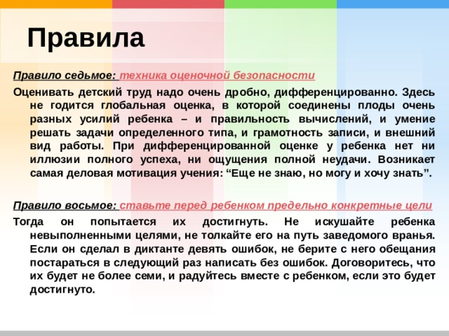 Правила Правило седьмое: техника оценочной безопасности Оценивать детский труд надо очень дробно, дифференцированно. Здесь не годится глобальная оценка, в которой соединены плоды очень разных усилий ребенка – и правильность вычислений, и умение решать задачи определенного типа, и грамотность записи, и внешний вид работы. При дифференцированной оценке у ребенка нет ни иллюзии полного успеха, ни ощущения полной неудачи. Возникает самая деловая мотивация учения: “Еще не знаю, но могу и хочу знать”.  Правило восьмое: ставьте перед ребенком предельно конкретные цели Тогда он попытается их достигнуть. Не искушайте ребенка невыполненными целями, не толкайте его на путь заведомого вранья. Если он сделал в диктанте девять ошибок, не берите с него обещания постараться в следующий раз написать без ошибок. Договоритесь, что их будет не более семи, и радуйтесь вместе с ребенком, если это будет достигнуто. 