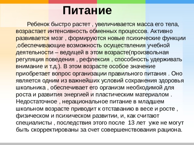 Питание  Ребенок быстро растет , увеличивается масса его тела, возрастает интенсивность обменных процессов. Активно развивается мозг , формируются новые психические функции ,обеспечивающие возможность осуществления учебной деятельности – ведущей в этом возрасте(произвольная регуляция поведения , рефлексия , способность удерживать внимание и т.д.). В этом возрасте особое значение приобретает вопрос организации правильного питания . Оно является одним из важнейших условий сохранения здоровья школьника , обеспечивает его организм необходимой для роста и развития энергией и пластическим материалом . Недостаточное , нерациональное питание в младшем школьном возрасте приводит к отставанию в весе и росте , физическом и психическом развитии, и, как считают специалисты , последствия этого после 13 лет уже не могут быть скорректированы за счет совершенствования рациона. 