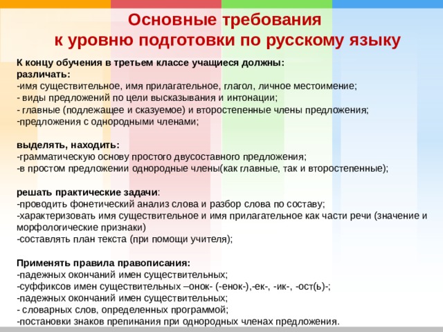 Основные требования к уровню подготовки по русскому языку К концу обучения в третьем классе учащиеся должны: различать: -имя существительное, имя прилагательное, глагол, личное местоимение; - виды предложений по цели высказывания и интонации; - главные (подлежащее и сказуемое) и второстепенные члены предложения; предложения с однородными членами; выделять, находить: -грамматическую основу простого двусоставного предложения; -в простом предложении однородные члены(как главные, так и второстепенные); решать практические задачи : -проводить фонетический анализ слова и разбор слова по составу; -характеризовать имя существительное и имя прилагательное как части речи (значение и морфологические признаки) -составлять план текста (при помощи учителя); Применять правила правописания: -падежных окончаний имен существительных; -суффиксов имен существительных –онок- (-енок-),-ек-, -ик-, -ост(ь)-; -падежных окончаний имен существительных; - словарных слов, определенных программой; -постановки знаков препинания при однородных членах предложения.  