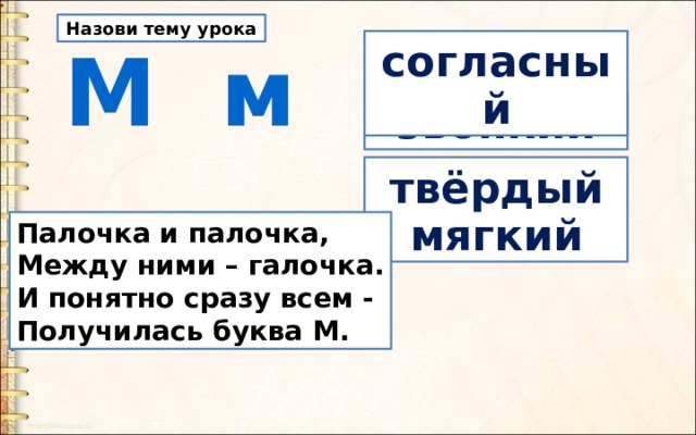 Назови тему урока  М м согласный звонкий твёрдый мягкий Палочка и палочка,  Между ними – галочка.  И понятно сразу всем -  Получилась буква М. 