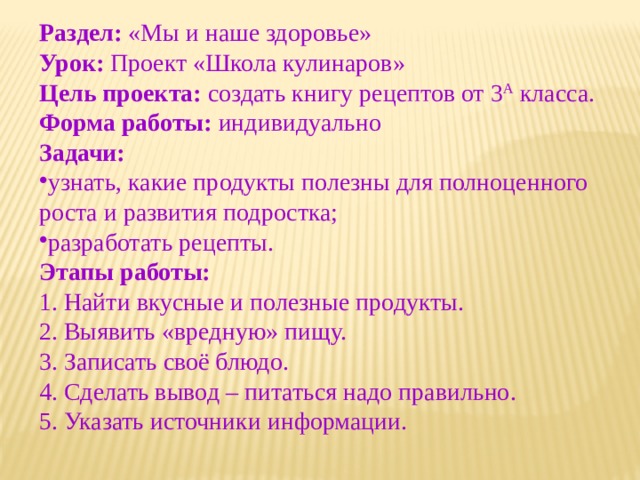 Раздел: «Мы и наше здоровье» Урок: Проект «Школа кулинаров» Цель проекта: создать книгу рецептов от 3 А класса. Форма работы: индивидуально Задачи:  узнать, какие продукты полезны для полноценного роста и развития подростка; разработать рецепты. Этапы работы:  1. Найти вкусные и полезные продукты. 2. Выявить «вредную» пищу. 3. Записать своё блюдо. 4. Сделать вывод – питаться надо правильно. 5. Указать источники информации. 