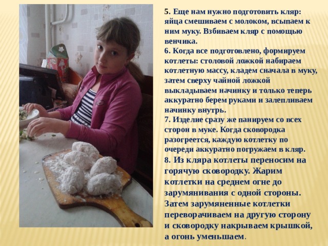 5 . Еще нам нужно подготовить кляр: яйца смешиваем с молоком, всыпаем к ним муку. Взбиваем кляр с помощью венчика. 6. Когда все подготовлено, формируем котлеты: столовой ложкой набираем котлетную массу, кладем сначала в муку, затем сверху чайной ложкой выкладываем начинку и только теперь аккуратно берем руками и залепливаем начинку внутрь. 7. Изделие сразу же панируем со всех сторон в муке. Когда сковородка разогреется, каждую котлетку по очереди аккуратно погружаем в кляр. 8.  Из кляра котлеты переносим на горячую сковородку. Жарим котлетки на среднем огне до зарумянивания с одной стороны. Затем зарумяненные котлетки переворачиваем на другую сторону и сковородку накрываем крышкой, а огонь уменьшаем .   