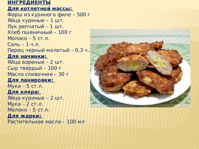 ИНГРЕДИЕНТЫ Для котлетной массы:   Фарш из куриного филе – 500 г   Яйца куриные – 1 шт.   Лук репчатый – 1 шт.   Хлеб пшеничный – 100 г   Молоко – 5 ст.л.   Соль – 1 ч.л.   Перец черный молотый – 0,3 ч.л.   Для начинки:   Яйца вареные – 2 шт.   Сыр твердый – 100 г   Масло сливочное – 30 г   Для панировки:   Мука – 5 ст.л.   Для кляра:   Яйца куриные – 2 шт.   Мука – 2 ст.л.   Молоко – 5 ст.л.   Для жарки:   Растительное масло – 100 мл 